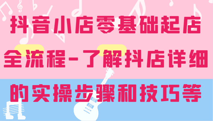 抖音小店零基础起店全流程-详细学习抖店的实操步骤和技巧等-创大侠