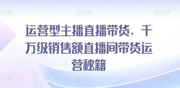 运营型主播直播带货，​千万级销售额直播间带货运营秘籍-创大侠