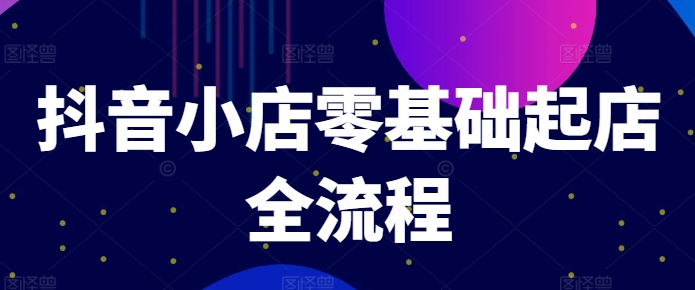 抖音小店零基础起店全流程,快速打造单品爆款技巧、商品卡引流模式与推流算法等-创大侠